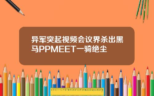 异军突起视频会议界杀出黑马PPMEET一骑绝尘