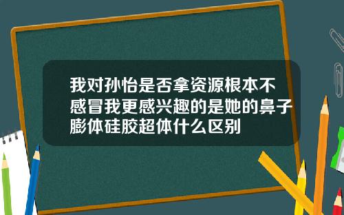我对孙怡是否拿资源根本不感冒我更感兴趣的是她的鼻子膨体硅胶超体什么区别