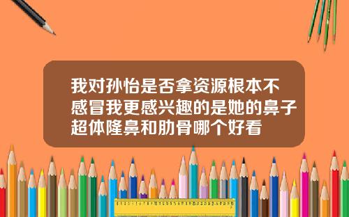 我对孙怡是否拿资源根本不感冒我更感兴趣的是她的鼻子超体隆鼻和肋骨哪个好看