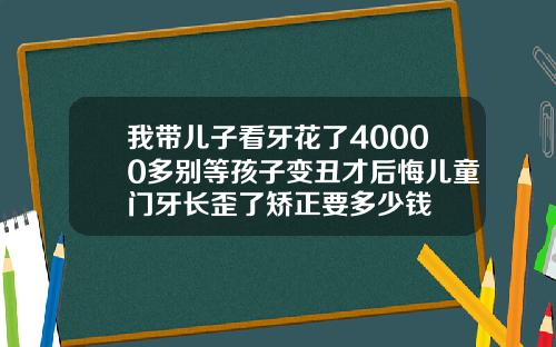 我带儿子看牙花了40000多别等孩子变丑才后悔儿童门牙长歪了矫正要多少钱
