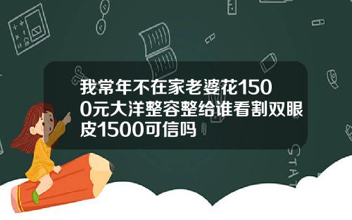 我常年不在家老婆花1500元大洋整容整给谁看割双眼皮1500可信吗