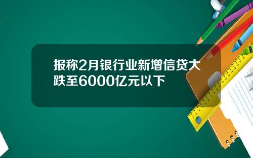 报称2月银行业新增信贷大跌至6000亿元以下