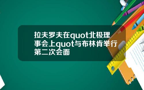拉夫罗夫在quot北极理事会上quot与布林肯举行第二次会面