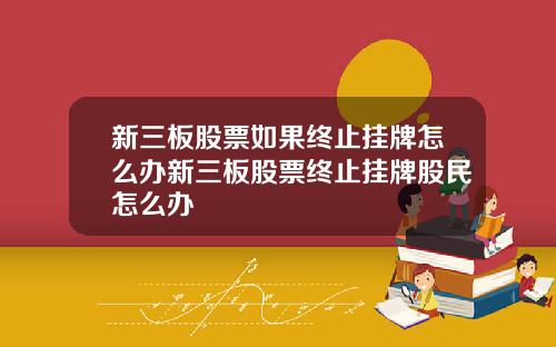 新三板股票如果终止挂牌怎么办新三板股票终止挂牌股民怎么办