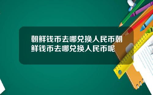 朝鲜钱币去哪兑换人民币朝鲜钱币去哪兑换人民币呢