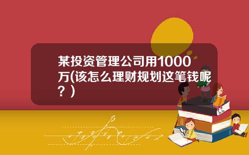 某投资管理公司用1000万(该怎么理财规划这笔钱呢？)