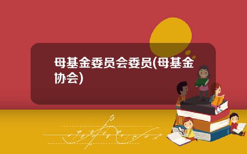母基金委员会委员(母基金协会)