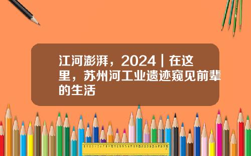 江河澎湃，2024｜在这里，苏州河工业遗迹窥见前辈的生活