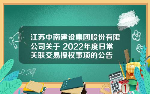 江苏中南建设集团股份有限公司关于 2022年度日常关联交易授权事项的公告