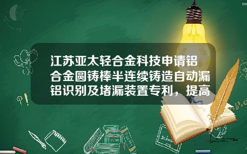江苏亚太轻合金科技申请铝合金圆铸棒半连续铸造自动漏铝识别及堵漏装置专利，提高了铸造效率