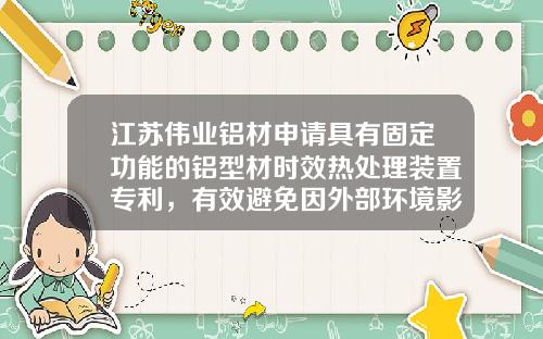 江苏伟业铝材申请具有固定功能的铝型材时效热处理装置专利，有效避免因外部环境影响造成铝型材时效热处理工作效率低