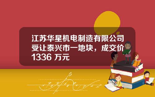 江苏华星机电制造有限公司受让泰兴市一地块，成交价 1336 万元