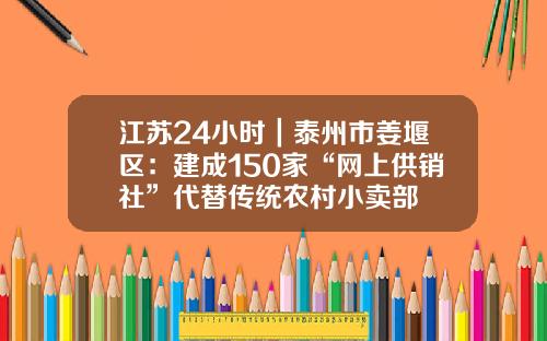 江苏24小时｜泰州市姜堰区：建成150家“网上供销社”代替传统农村小卖部