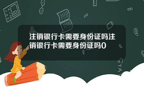 注销银行卡需要身份证吗注销银行卡需要身份证吗0