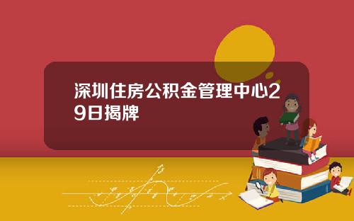 深圳住房公积金管理中心29日揭牌