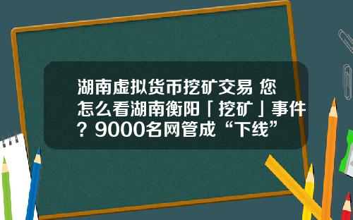 湖南虚拟货币挖矿交易 您怎么看湖南衡阳「挖矿」事件？9000名网管成“下线”，警方抓获嫌疑人15人？