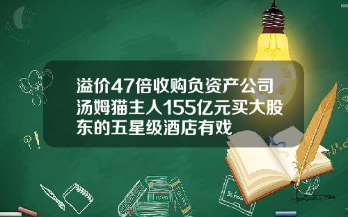 溢价47倍收购负资产公司汤姆猫主人155亿元买大股东的五星级酒店有戏