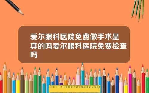 爱尔眼科医院免费做手术是真的吗爱尔眼科医院免费检查吗