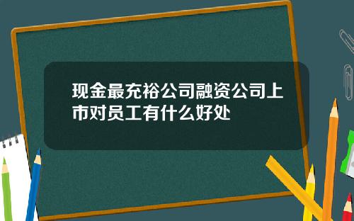 现金最充裕公司融资公司上市对员工有什么好处
