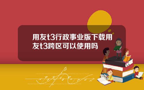 用友t3行政事业版下载用友t3跨区可以使用吗