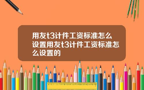 用友t3计件工资标准怎么设置用友t3计件工资标准怎么设置的