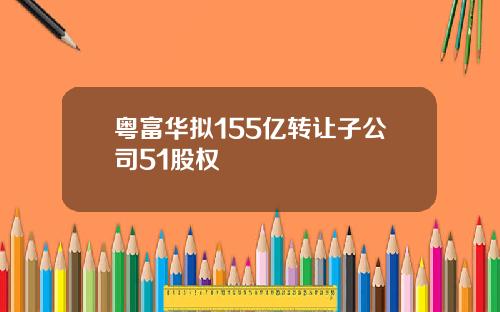 粤富华拟155亿转让子公司51股权