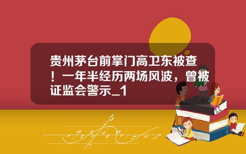 贵州茅台前掌门高卫东被查！一年半经历两场风波，曾被证监会警示_1