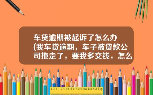 车贷逾期被起诉了怎么办 (我车贷逾期，车子被贷款公司拖走了，要我多交钱，怎么办？)