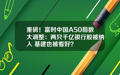 重磅！富时中国A50指数大调整：两只千亿银行股被纳入 基建也被看好？