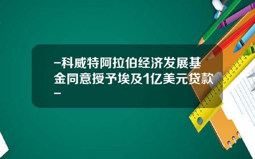 -科威特阿拉伯经济发展基金同意授予埃及1亿美元贷款-