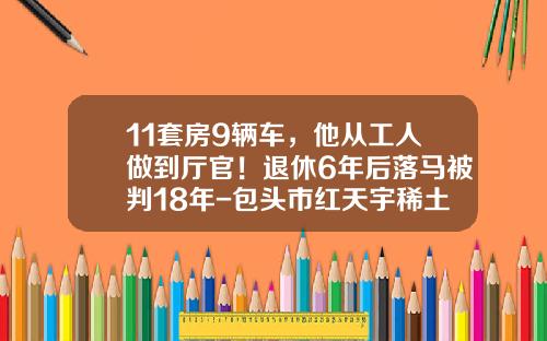 11套房9辆车，他从工人做到厅官！退休6年后落马被判18年-包头市红天宇稀土磁材有限公司【新闻】.