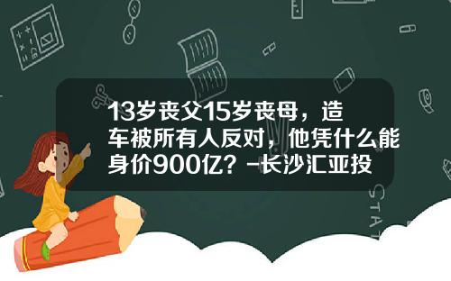 13岁丧父15岁丧母，造车被所有人反对，他凭什么能身价900亿？-长沙汇亚投资管理有限公司【新闻】