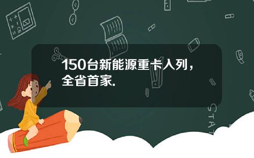 150台新能源重卡入列，全省首家.