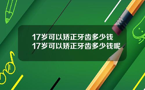 17岁可以矫正牙齿多少钱17岁可以矫正牙齿多少钱呢
