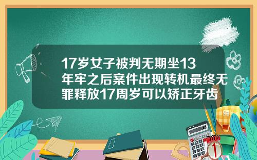 17岁女子被判无期坐13年牢之后案件出现转机最终无罪释放17周岁可以矫正牙齿吗图片