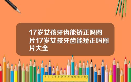 17岁女孩牙齿能矫正吗图片17岁女孩牙齿能矫正吗图片大全