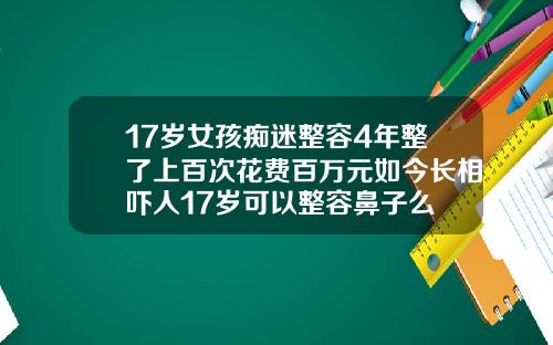 17岁女孩痴迷整容4年整了上百次花费百万元如今长相吓人17岁可以整容鼻子么