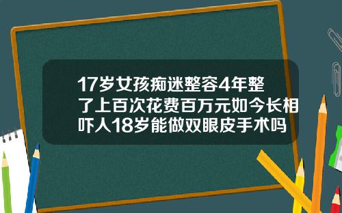17岁女孩痴迷整容4年整了上百次花费百万元如今长相吓人18岁能做双眼皮手术吗女