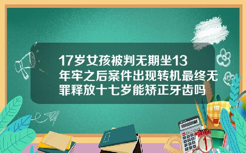 17岁女孩被判无期坐13年牢之后案件出现转机最终无罪释放十七岁能矫正牙齿吗