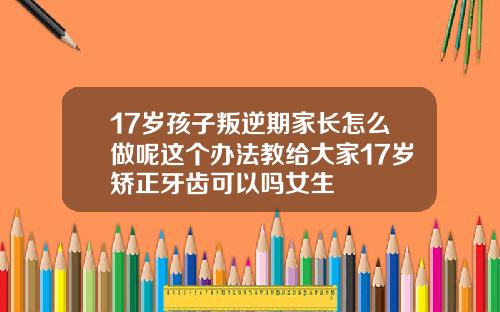 17岁孩子叛逆期家长怎么做呢这个办法教给大家17岁矫正牙齿可以吗女生