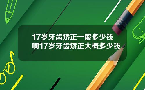 17岁牙齿矫正一般多少钱啊17岁牙齿矫正大概多少钱
