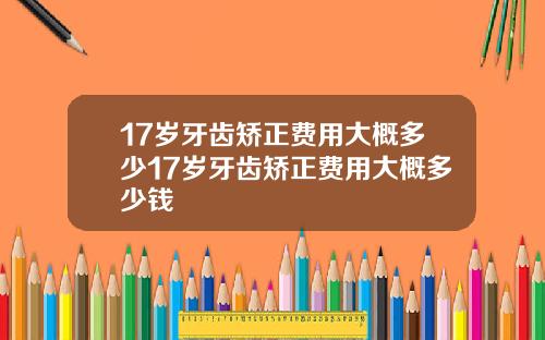 17岁牙齿矫正费用大概多少17岁牙齿矫正费用大概多少钱