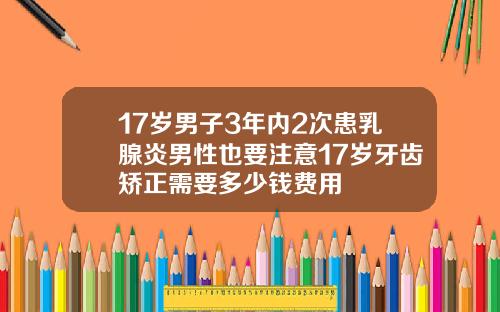 17岁男子3年内2次患乳腺炎男性也要注意17岁牙齿矫正需要多少钱费用