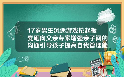 17岁男生沉迷游戏抡起板凳砸向父亲专家增强亲子间的沟通引导孩子提高自我管理能力50多岁了还可以矫正牙齿吗视频