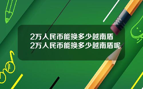 2万人民币能换多少越南盾2万人民币能换多少越南盾呢