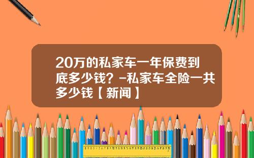 20万的私家车一年保费到底多少钱？-私家车全险一共多少钱【新闻】