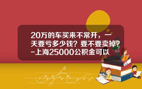 20万的车买来不常开，一天要亏多少钱？要不要卖掉？-上海25000公积金可以贷款多少万【新闻】