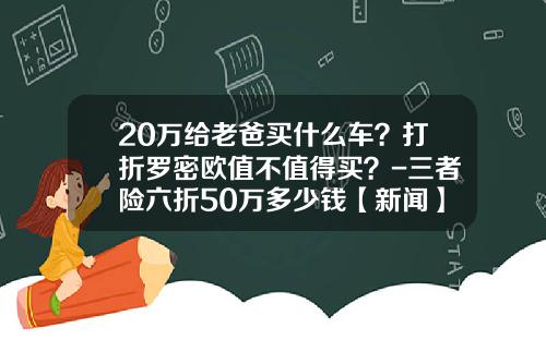 20万给老爸买什么车？打折罗密欧值不值得买？-三者险六折50万多少钱【新闻】