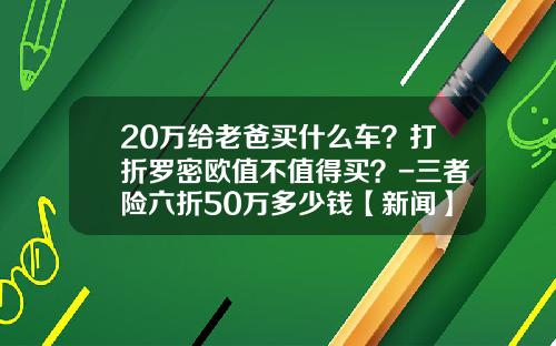 20万给老爸买什么车？打折罗密欧值不值得买？-三者险六折50万多少钱【新闻】