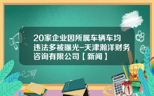 20家企业因所属车辆车均违法多被曝光-天津瀚洋财务咨询有限公司【新闻】